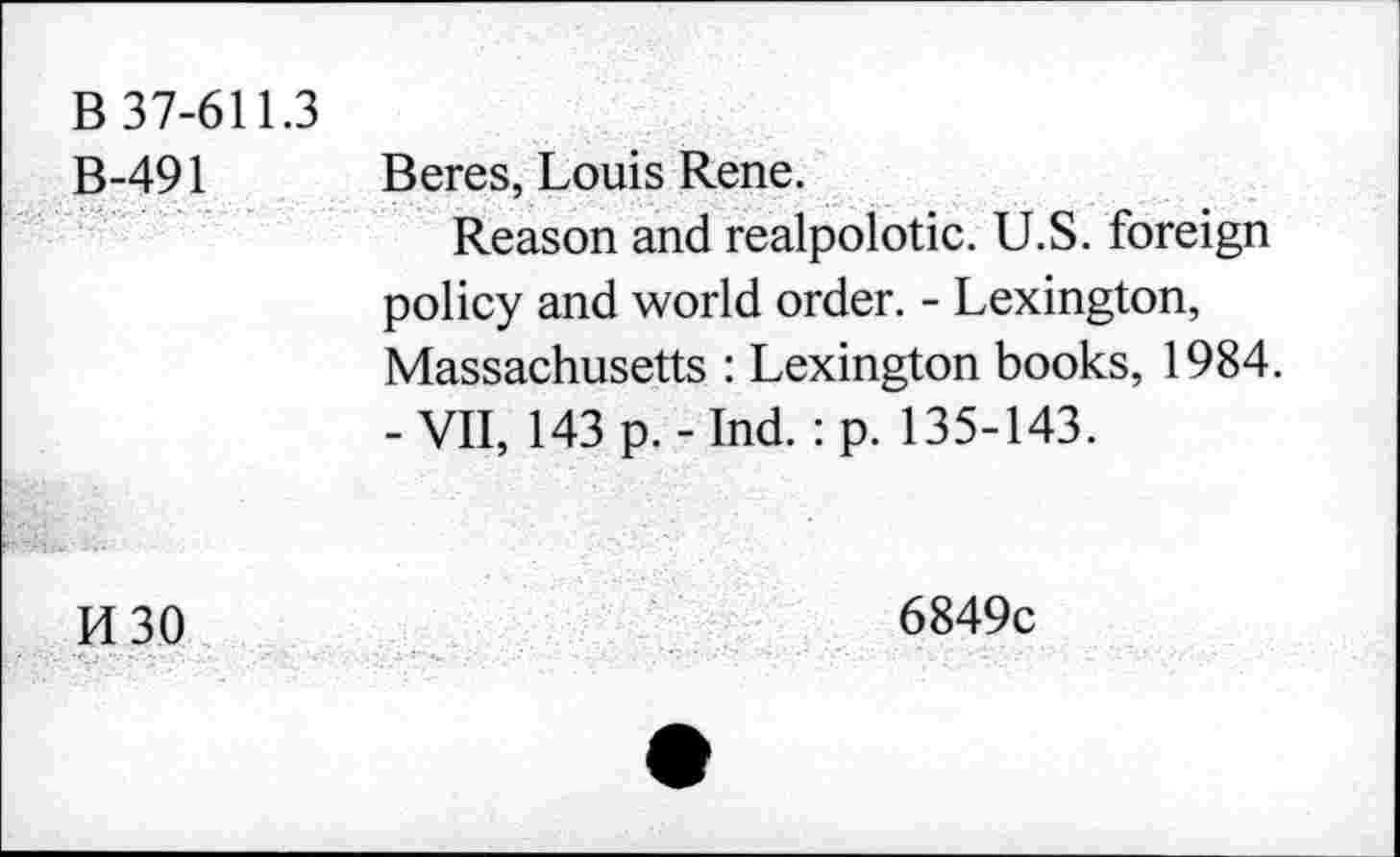 ﻿B 37-611.3 B-491	Beres, Louis Rene. Reason and realpolotic. U.S. foreign policy and world order. - Lexington, Massachusetts : Lexington books, 1984. -VII, 143 p.-Ind. : p. 135-143.
H 30	6849c